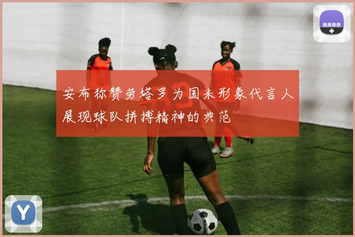 安布称赞劳塔罗为国米形象代言人展现球队拼搏精神的典范