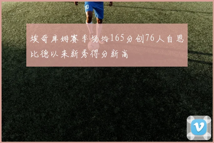 埃奇库姆赛季场均165分创76人自恩比德以来新秀得分新高