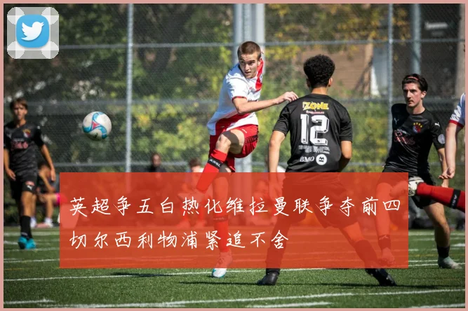 英超争五白热化维拉曼联争夺前四切尔西利物浦紧追不舍