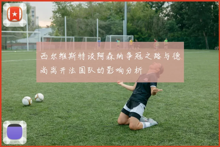 西尔维斯特谈阿森纳争冠之路与德尚离开法国队的影响分析