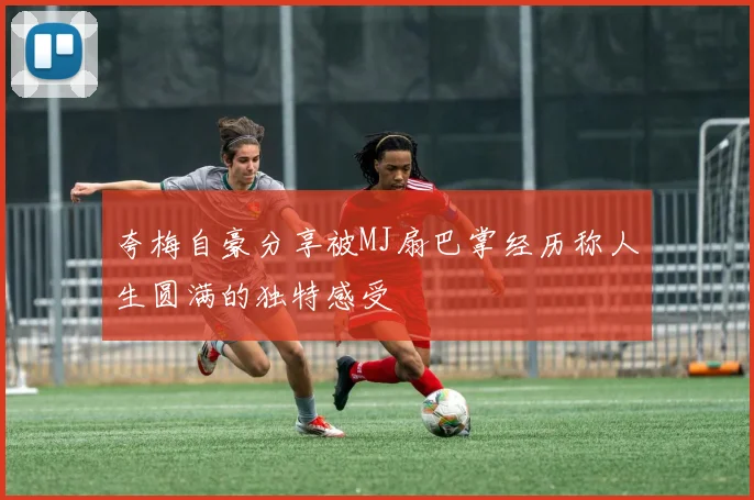 夸梅自豪分享被MJ扇巴掌经历称人生圆满的独特感受
