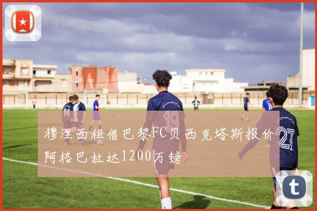 穆涅西租借巴黎FC贝西克塔斯报价阿格巴杜达1200万镑