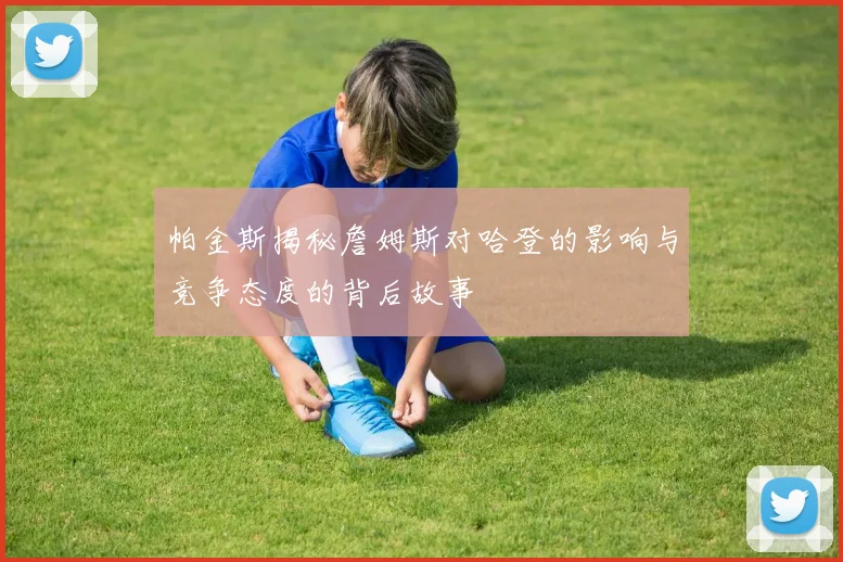 帕金斯揭秘詹姆斯对哈登的影响与竞争态度的背后故事