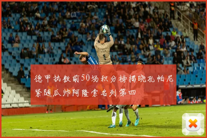 德甲执教前50场积分榜揭晓孔帕尼紧随瓜帅阿隆索名列第四