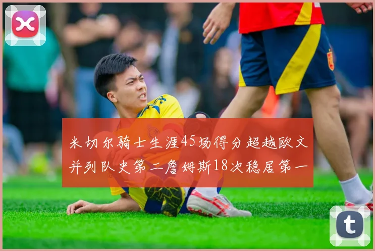 米切尔骑士生涯45场得分超越欧文并列队史第二詹姆斯18次稳居第一