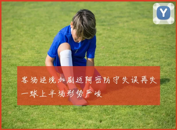客场逆境加剧迈阿密防守失误再失一球上半场形势严峻