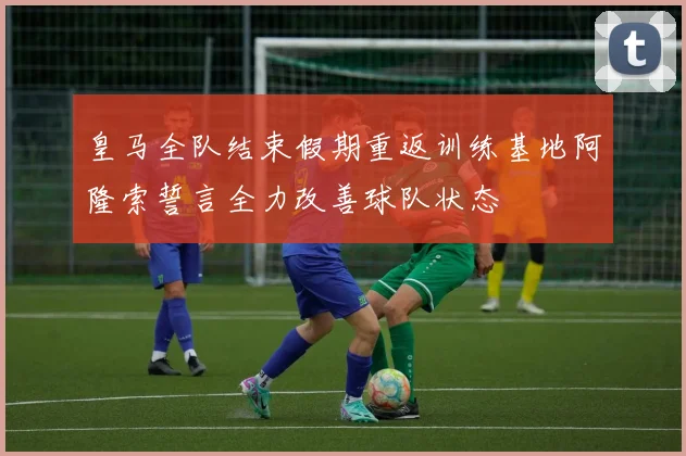 皇马全队结束假期重返训练基地阿隆索誓言全力改善球队状态