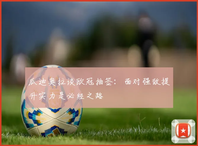 瓜迪奥拉谈欧冠抽签：面对强敌提升实力是必经之路