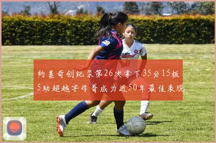 约基奇创纪录第26次拿下35分15板5助超越字母哥成为近50年最佳表现