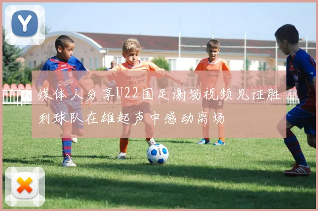 媒体人分享U22国足谢场视频见证胜利球队在雄起声中感动离场
