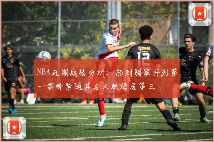 NBA近期战绩分析：船刺骑塞并列第一雷蜂紧随其后火狼稳居第三