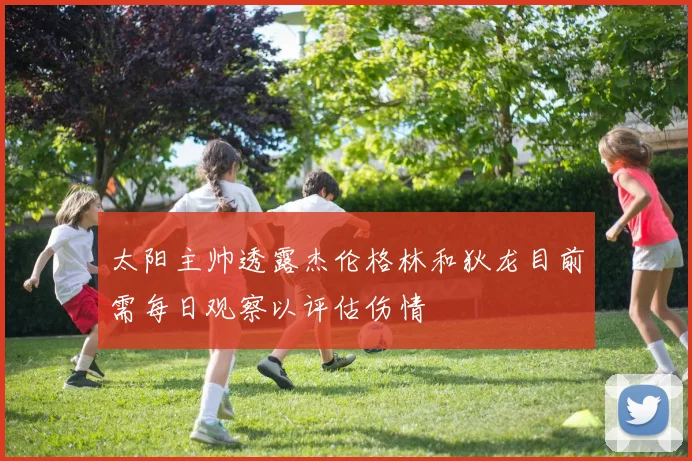 太阳主帅透露杰伦格林和狄龙目前需每日观察以评估伤情