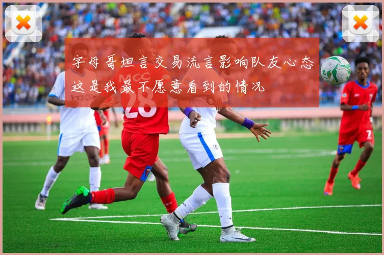 字母哥坦言交易流言影响队友心态这是我最不愿意看到的情况
