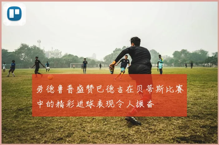 劳德鲁普盛赞巴德吉在贝蒂斯比赛中的精彩进球表现令人振奋