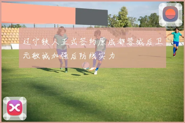 辽宁铁人正式签约原成都蓉城后卫元敏诚加强后防线实力