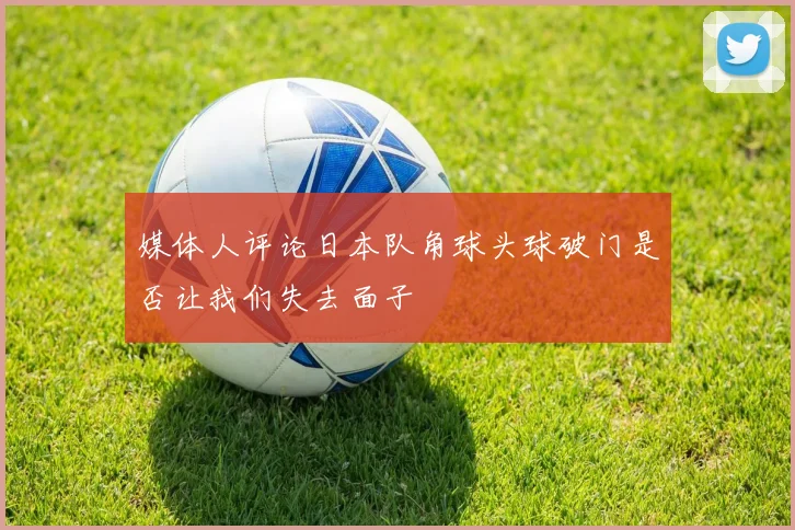 媒体人评论日本队角球头球破门是否让我们失去面子